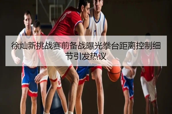 徐灿新挑战赛前备战曝光拳台距离控制细节引发热议