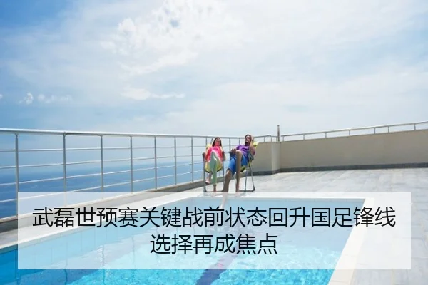 武磊世预赛关键战前状态回升国足锋线选择再成焦点