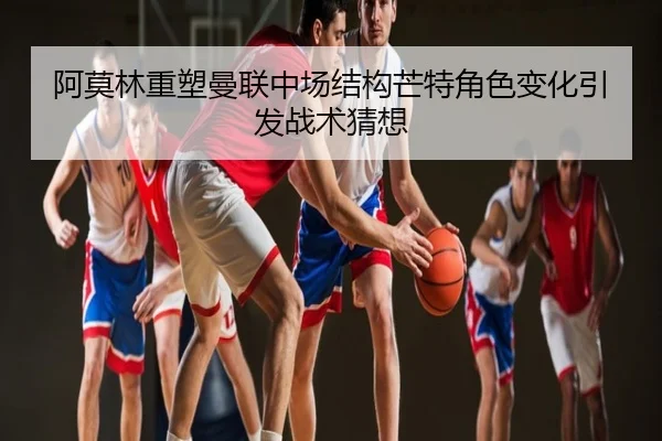 阿莫林重塑曼联中场结构芒特角色变化引发战术猜想
