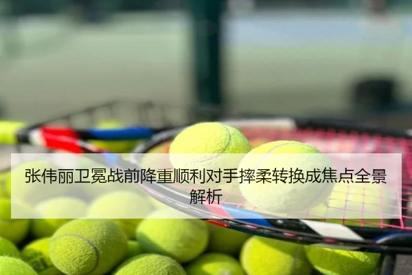 张伟丽卫冕战前降重顺利对手摔柔转换成焦点全景解析