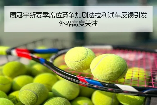 周冠宇新赛季席位竞争加剧法拉利试车反馈引发外界高度关注